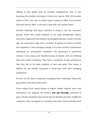 Adding to this global wave of strategic realignments, beer is fast

becoming the alcoholic beverage of choice over spirits. With 35% market

share in 1997, beer rose to almost equal to spirits in 2002. Euro monitor

forecasts that by 2007, it will take a lead with 42% market share.


Another challenge that liquor industry is facing is that the consumer

groups, which were earlier targeted as one large demographic island,

have been fragmented into distinct psychological groups. Unlike a decade

ago, the consumers today have a number of options in terms of brands

and segments. A fast emerging change is in terms of flavor substitution

depending on consumption conditions. The generation Y consumers

include a very young and skeptical group of people, who are defining

their own world of drinking. They have a multitude of taste preferences

that they like to be made available at bars and pubs. This makes it

difficult for the alcohol companies to keep pace with their changing

preferences.


So how are the liquor companies managing these challenges along with

government laws and restrictions?


From tropical fruit based drinks to Pepper Vodka, Organic beers and

alternatives, the segment that defines new age beverage continues to

grow. Alcohol marketers have found that by blending the best of different

categories, they can appeal to consumers who seek various benefits such




                                    11
 