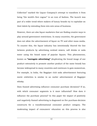 Collection” marked the Liquor Company’s attempt to transform it from

being “the world’s first cognac” to an icon of fashion. The launch was

part of a wider trend where makers of luxury brands try to capitalize on

their labels by extending them into new areas of business.


However, there are also liquor marketers that are finding creative ways to

play around government restrictions. In many countries, the government

does not allow the advertisement of liquor on TV and other mass media.

To counter this, the liquor industry has intentionally blurred the line

between products by advertising cocktail mixers, soft drinks or soda

water using the brand name of popular liquors. This phenomenon,

known as “surrogate advertising” (duplicating the brand image of one

product extensively to promote another product of the same brand) has

become widespread in many countries and continues to gain momentum.

For example, in India, the Bagpiper club soda advertisement featuring

movie celebrities is similar to an earlier advertisement of Bagpiper

whisky.

Does framed advertising influence consumer purchase decisions? If so,

with which consumer segments is it more influential? How does it

influence the purchase process? In this paper the impact of positively

and negatively framed advertising is diagnosed on five purchase-decision

constructs for a transformational consumer product category. The

moderating impact of consumers' education on this process is also




                                    13
 