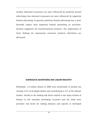 studied. Educated consumers are more influenced by positively framed

advertising; less educated consumers are more influenced by negatively

framed advertising. In general, positively framed advertising has a more

favorable impact than negatively framed advertising on purchase-

decision judgments for transformational products. The implications of

these findings for mainstream consumer products advertisers are

discussed.




             SURROGATE ADVERTISING AND LIQUOR INDUSTRY


Worldwide, 1.8 million deaths in 2000 were attributable to alcohol use

causing 3.2% of all global deaths and contributing to 4% of the disease

burden. Alcohol is the leading risk factor related to the major burden of

disease in low mortality developing countries and the third most

prevalent risk factor for leading diseases and injuries in developed



                                   14
 