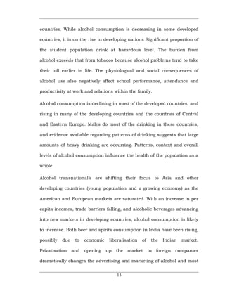countries. While alcohol consumption is decreasing in some developed

countries, it is on the rise in developing nations Significant proportion of

the student population drink at hazardous level. The burden from

alcohol exceeds that from tobacco because alcohol problems tend to take

their toll earlier in life. The physiological and social consequences of

alcohol use also negatively affect school performance, attendance and

productivity at work and relations within the family.

Alcohol consumption is declining in most of the developed countries, and

rising in many of the developing countries and the countries of Central

and Eastern Europe. Males do most of the drinking in these countries,

and evidence available regarding patterns of drinking suggests that large

amounts of heavy drinking are occurring. Patterns, context and overall

levels of alcohol consumption influence the health of the population as a

whole.

Alcohol transnational’s are shifting their focus to Asia and other

developing countries (young population and a growing economy) as the

American and European markets are saturated. With an increase in per

capita incomes, trade barriers falling, and alcoholic beverages advancing

into new markets in developing countries, alcohol consumption is likely

to increase. Both beer and spirits consumption in India have been rising,

possibly   due    to   economic    liberalisation   of    the    Indian   market.

Privatisation    and   opening    up   the   market      to   foreign   companies

dramatically changes the advertising and marketing of alcohol and most


                                       15
 