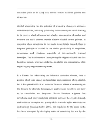 countries (such as in Asia) lack alcohol control national policies and

strategies.



Alcohol advertising has the potential of promoting changes in attitudes

and social values, including publicizing the desirability of social drinking

to its viewers, which all encourage a higher consumption of alcohol and

weakens the social climate towards effective alcohol control policies. In

countries where advertising in the media is not totally banned, there is

frequent portrayal of alcohol in the media, particularly in magazines,

newspapers    and   television,   especially   of   internationally   branded

beverages. The mainstream of these portrayals suggests alcohol use as a

harmless pursuit, showing solidarity, friendship and masculinity, while

neglecting any negative consequences.



It is known that advertising can influence consumer choices, have a

positive short-term impact on knowledge and awareness about alcohol,

but it has proved difficult to measure the exact effects of advertising on

the demand for alcoholic beverages, in part because the effects are likely

to be cumulative and long-term. Recent literature suggests that

advertising and other marketing activities increase the overall demand,

and influence teenagers and young adults towards higher consumption

and harmful drinking (Saffer, 2006). Self-regulation by the mass media

has been attempted by developing codes of advertising for and by the



                                     16
 
