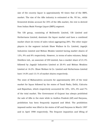 size of the country liquor is approximately 40 times that of the IMFL

market. The size of the ABs industry is estimated at Rs. 95 bn., while

fermented drinks account for 35% of the ABs market, the rest is derived

from Indian Made Foreign Liquor (IMFL) segment.


The UB group, consisting of McDowells Limited, UB Limited and

Herbertsons Limited, dominate the liquor market and have a combined

market share (in terms of sales value) aggregating 28%. The other major

players in the segment include Shaw Wallace & Co. Limited, Jagatjit

Industries Limited and Mohan Meakin Limited having market shares of

13%, 9% and 8% respectively. However, in terms of sales volumes, Balaji

Distillers Ltd., an associate of UB Limited, has a market share of 21.4%

followed by Jagatjit Industries Limited at 20.4% and Mohan Meakins

Limited at 16.3%. Shaw Wallace & Co. Limited and Herbertsons Limited

have 14.0% and 13.1% of market shares respectively.


The state of Maharashtra accounts for approximately 26% of the total

market for liquor followed by the states of Tamil Nadu, Delhi, Calcutta

and Rajasthan, which respectively accounted for 18%, 10%, 8% and 7%

of the total market. The Government of Gujarat has always prohibited

the sale of ABs in the state while in Andhra Pradesh (AP) and Haryana,

prohibition has been frequently imposed and lifted. The prohibition

imposed earlier was lifted in the states of AP and Haryana in March 1997

and in April 1998 respectively. The frequent imposition and lifting of



                                   19
 