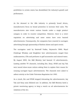 prohibition in certain states has destabilised the industry’s growth and

performance.




As the demand in the ABs industry is primarily brand driven,

manufacturers focus on brand promotion to increase their sales. The

manufacturers also create various brands under a single product

category in order to counter competition. However, there is a strict

regulation   on   advertising   and   some   states   have     even   banned

advertisements. Consequently, the companies have resorted to surrogate

advertising through sponsorship of fashion shows and sport events.


The surrogates used by Smirnoff Vodka, Hayward's 5000, Royal

Challenge Whiskey and Kingfisher beer advertisements ranged from

audiocassettes, CDs and perfumes to golf accessories and mineral water.

By August 2002, the I&B Ministry had banned 12 advertisements.

Leading satellite TV channels, including Zee, Sony, STAR and Aaj Tak

were issued show-cause notices asking them to explain their reason for

carrying surrogate liquor advertisements. The channels were asked to

adhere strictly to the Cable Television Regulation Act 1995.


As a result, Zee and STAR stopped telecasting the advertisements; Aaj

Tak and Sony soon followed suit. In addition, the I&B Ministry hired a

private monitoring agency to keep a watch on all advertisements for

violations of the Act.


                                      20
 