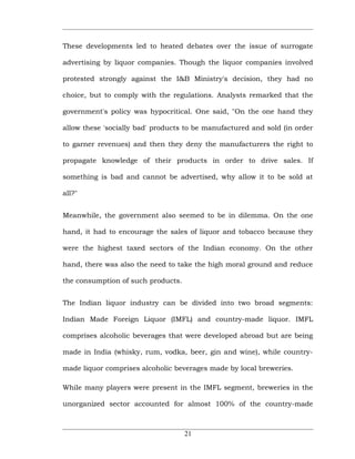 These developments led to heated debates over the issue of surrogate

advertising by liquor companies. Though the liquor companies involved

protested strongly against the I&B Ministry's decision, they had no

choice, but to comply with the regulations. Analysts remarked that the

government's policy was hypocritical. One said, "On the one hand they

allow these 'socially bad' products to be manufactured and sold (in order

to garner revenues) and then they deny the manufacturers the right to

propagate knowledge of their products in order to drive sales. If

something is bad and cannot be advertised, why allow it to be sold at

all?"


Meanwhile, the government also seemed to be in dilemma. On the one

hand, it had to encourage the sales of liquor and tobacco because they

were the highest taxed sectors of the Indian economy. On the other

hand, there was also the need to take the high moral ground and reduce

the consumption of such products.


The Indian liquor industry can be divided into two broad segments:

Indian Made Foreign Liquor (IMFL) and country-made liquor. IMFL

comprises alcoholic beverages that were developed abroad but are being

made in India (whisky, rum, vodka, beer, gin and wine), while country-

made liquor comprises alcoholic beverages made by local breweries.

While many players were present in the IMFL segment, breweries in the

unorganized sector accounted for almost 100% of the country-made



                                    21
 