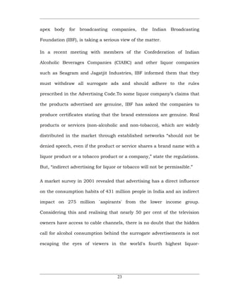 apex body     for   broadcasting   companies,   the   Indian   Broadcasting

Foundation (IBF), is taking a serious view of the matter.

In a recent meeting with members of the Confederation of Indian

Alcoholic Beverages Companies (CIABC) and other liquor companies

such as Seagram and Jagatjit Industries, IBF informed them that they

must withdraw all surrogate ads and should adhere to the rules

prescribed in the Advertising Code.To some liquor company’s claims that

the products advertised are genuine, IBF has asked the companies to

produce certificates stating that the brand extensions are genuine. Real

products or services (non-alcoholic and non-tobacco), which are widely

distributed in the market through established networks “should not be

denied speech, even if the product or service shares a brand name with a

liquor product or a tobacco product or a company,” state the regulations.

But, “indirect advertising for liquor or tobacco will not be permissible.”


A market survey in 2001 revealed that advertising has a direct influence

on the consumption habits of 431 million people in India and an indirect

impact on 275 million `aspirants' from the lower income group.

Considering this and realising that nearly 50 per cent of the television

owners have access to cable channels, there is no doubt that the hidden

call for alcohol consumption behind the surrogate advertisements is not

escaping the eyes of viewers in the world's fourth highest liquor-




                                     23
 
