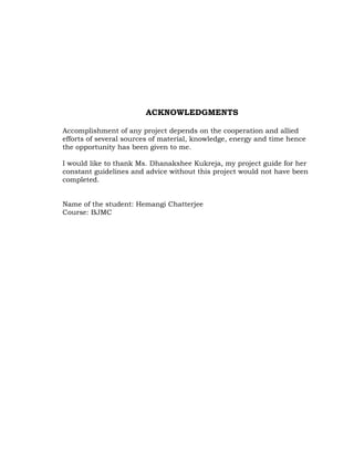 ACKNOWLEDGMENTS

Accomplishment of any project depends on the cooperation and allied
efforts of several sources of material, knowledge, energy and time hence
the opportunity has been given to me.

I would like to thank Ms. Dhanakshee Kukreja, my project guide for her
constant guidelines and advice without this project would not have been
completed.


Name of the student: Hemangi Chatterjee
Course: BJMC
 