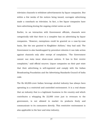 television channels to withdraw advertisements by liquor companies. But

within a few weeks of the notices being issued, surrogate advertising

made a comeback on television. In fact, a few liquor companies have

been advertising during the ongoing cricket series as well.


Earlier, in an interaction with Government officials, channels were

categorically told that there is a complete ban on advertising by liquor

companies. "However, exemptions could be granted on a case-by-case

basis, like the one granted to Kingfisher Airlines," they had said. The

Government is also handicapped by procedure wherein it can take action

against channels only after receipt of complaints. "The Government

cannot suo motu issue show-cause notices. It has to first receive

complaints," said official sources. Liquor companies on their part state

that their advertising is self-regulated and comply with the Indian

Broadcasting Foundation and the Advertising Standards Council of India

code.


The Rs 60,000-crore Indian beverage alcohol industry has always been

operating in a restricted and controlled environment. It is a real shame

that an industry that is a legitimate business in the country and which

contributes a whopping Rs 22,000 crore just in revenues to the

government,   is   not   allowed   to    market   its   products   freely   and

communicate to its consumers directly. This restrictive environment is

also applicable to the beer and wine industry.



                                        27
 