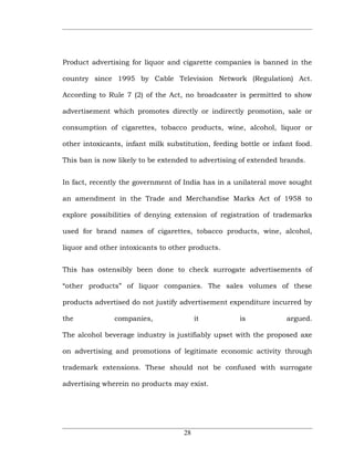 Product advertising for liquor and cigarette companies is banned in the

country since 1995 by Cable Television Network (Regulation) Act.

According to Rule 7 (2) of the Act, no broadcaster is permitted to show

advertisement which promotes directly or indirectly promotion, sale or

consumption of cigarettes, tobacco products, wine, alcohol, liquor or

other intoxicants, infant milk substitution, feeding bottle or infant food.

This ban is now likely to be extended to advertising of extended brands.


In fact, recently the government of India has in a unilateral move sought

an amendment in the Trade and Merchandise Marks Act of 1958 to

explore possibilities of denying extension of registration of trademarks

used for brand names of cigarettes, tobacco products, wine, alcohol,

liquor and other intoxicants to other products.


This has ostensibly been done to check surrogate advertisements of

“other products” of liquor companies. The sales volumes of these

products advertised do not justify advertisement expenditure incurred by

the            companies,                it          is            argued.

The alcohol beverage industry is justifiably upset with the proposed axe

on advertising and promotions of legitimate economic activity through

trademark extensions. These should not be confused with surrogate

advertising wherein no products may exist.




                                    28
 
