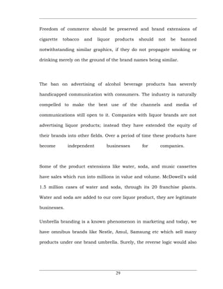 Freedom of commerce should be preserved and brand extensions of

cigarette   tobacco   and   liquor   products   should   not   be   banned

notwithstanding similar graphics, if they do not propagate smoking or

drinking merely on the ground of the brand names being similar.




The ban on advertising of alcohol beverage products has severely

handicapped communication with consumers. The industry is naturally

compelled to make the best use of the channels and media of

communications still open to it. Companies with liquor brands are not

advertising liquor products; instead they have extended the equity of

their brands into other fields. Over a period of time these products have

become        independent       businesses       for     companies.



Some of the product extensions like water, soda, and music cassettes

have sales which run into millions in value and volume. McDowell's sold

1.5 million cases of water and soda, through its 20 franchise plants.

Water and soda are added to our core liquor product, they are legitimate

businesses.


Umbrella branding is a known phenomenon in marketing and today, we

have omnibus brands like Nestle, Amul, Samsung etc which sell many

products under one brand umbrella. Surely, the reverse logic would also




                                     29
 