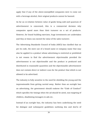 apply that if any of the above-exemplified companies were to come out

with a beverage alcohol, their original products cannot be banned.


As far as co-relation between value of goods being sold and quantum of

advertisement   is   concerned,   this    is   a   commercial   decision   why

companies spend more than their turnover on a set of products.

However, for brand building exercises, huge investments are undertaken

and they at times can exceed the value of the sales turnover.


The Advertising Standards Council of India (ASCI) has clarified that as

per its code, the mere use of a brand name or company name that may

also be applied to a product whose advertising is restricted or prohibited

is not reason to find the advertisement objectionable provided the

advertisement is not objectionable and the product is produced and

distributed in reasonable quantities and the objectionable advertisement

does not contain direct or indirect cues for the product that which is not

allowed to be advertised.


The industry is fully sensitive to the need for shielding the young and the

impressionable from getting carried away. Rather than an outright ban

on advertising, the government should endorse the “Code of Conduct”

which specifies the timings when the ad should be aired, non-targeting of

children, disallowing teenagers in ads etc.


Instead of an outright ban, the industry has been underlining the need

for dialogue and subsequent guidelines outlining dos and don’ts of


                                     30
 