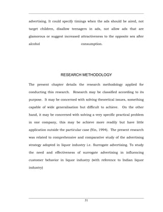 advertising. It could specify timings when the ads should be aired, not

target children, disallow teenagers in ads, not allow ads that are

glamorous or suggest increased attractiveness to the opposite sex after

alcohol                          consumption.




                    RESEARCH METHODOLOGY

The present chapter details the research methodology applied for

conducting this research.   Research may be classified according to its

purpose. It may be concerned with solving theoretical issues, something

capable of wide generalisation but difficult to achieve.   On the other

hand, it may be concerned with solving a very specific practical problem

in one company, this may be achieve more readily but have little

application outside the particular case (Yin, 1994). The present research

was related to comprehensive and comparative study of the advertising

strategy adopted in liquor industry i.e. Surrogate advertising. To study

the need and effectiveness of surrogate advertising in influencing

customer behavior in liquor industry (with reference to Indian liquor

industry)




                                   31
 