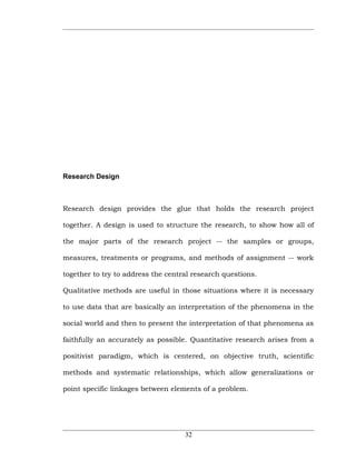 Research Design



Research design provides the glue that holds the research project

together. A design is used to structure the research, to show how all of

the major parts of the research project -- the samples or groups,

measures, treatments or programs, and methods of assignment -- work

together to try to address the central research questions.

Qualitative methods are useful in those situations where it is necessary

to use data that are basically an interpretation of the phenomena in the

social world and then to present the interpretation of that phenomena as

faithfully an accurately as possible. Quantitative research arises from a

positivist paradigm, which is centered, on objective truth, scientific

methods and systematic relationships, which allow generalizations or

point specific linkages between elements of a problem.




                                    32
 