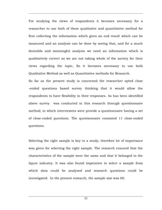For studying the views of respondents it becomes necessary for a

researcher to use both of these qualitative and quantitative method for

first collecting the information which gives an end result which can be

measured and an analysis can be done by seeing that, and for a much

desirable and meaningful analysis we need an information which is

qualitatively correct as we are not taking whole of the society for their

views regarding the topic, So it becomes necessary to use both

Qualitative Method as well as Quantitative methods for Research.

So far as the present study is concerned the researcher opted close

-ended questions based survey thinking that it would allow the

respondents to have flexibility in their responses. As has been identified

above survey    was conducted in this research through questionnaire

method; in which interviewees were provide a questionnaire having a set

of close-ended questions. The questionnaire consisted 11 close-ended

questions.



Selecting the right sample is key to a study; therefore lot of importance

was given for selecting the right sample. The research ensured that the

characteristics of the sample were the same and that it belonged to the

liquor industry. It was also found imperative to select a sample from

which data could be analysed and research questions could be

investigated. In the present research, the sample size was 60.




                                    33
 