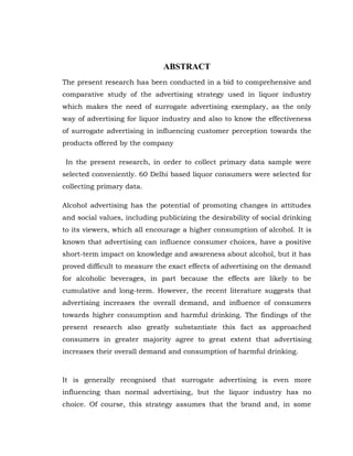 ABSTRACT
The present research has been conducted in a bid to comprehensive and
comparative study of the advertising strategy used in liquor industry
which makes the need of surrogate advertising exemplary, as the only
way of advertising for liquor industry and also to know the effectiveness
of surrogate advertising in influencing customer perception towards the
products offered by the company

 In the present research, in order to collect primary data sample were
selected conveniently. 60 Delhi based liquor consumers were selected for
collecting primary data.

Alcohol advertising has the potential of promoting changes in attitudes
and social values, including publicizing the desirability of social drinking
to its viewers, which all encourage a higher consumption of alcohol. It is
known that advertising can influence consumer choices, have a positive
short-term impact on knowledge and awareness about alcohol, but it has
proved difficult to measure the exact effects of advertising on the demand
for alcoholic beverages, in part because the effects are likely to be
cumulative and long-term. However, the recent literature suggests that
advertising increases the overall demand, and influence of consumers
towards higher consumption and harmful drinking. The findings of the
present research also greatly substantiate this fact as approached
consumers in greater majority agree to great extent that advertising
increases their overall demand and consumption of harmful drinking.



It is generally recognised that surrogate advertising is even more
influencing than normal advertising, but the liquor industry has no
choice. Of course, this strategy assumes that the brand and, in some
 