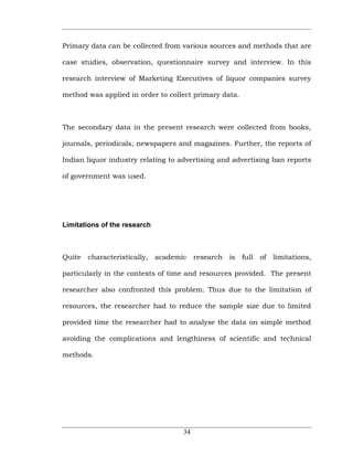 Primary data can be collected from various sources and methods that are

case studies, observation, questionnaire survey and interview. In this

research interview of Marketing Executives of liquor companies survey

method was applied in order to collect primary data.



The secondary data in the present research were collected from books,

journals, periodicals, newspapers and magazines. Further, the reports of

Indian liquor industry relating to advertising and advertising ban reports

of government was used.




Limitations of the research



Quite   characteristically, academic research    is full of limitations,

particularly in the contexts of time and resources provided. The present

researcher also confronted this problem. Thus due to the limitation of

resources, the researcher had to reduce the sample size due to limited

provided time the researcher had to analyse the data on simple method

avoiding the complications and lengthiness of scientific and technical

methods.




                                    34
 