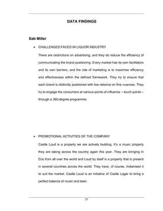 DATA FINDINGS



Sab Miller

  •   CHALLENGES FACED IN LIQUOR INDUSTRY

      There are restrictions on advertising, and they do reduce the efficiency of

      communicating the brand positioning. Every market has its own facilitators

      and its own barriers, and the role of marketing is to maximise efficiency

      and effectiveness within the defined framework. They try to ensure that

      each brand is distinctly positioned with low reliance on fine nuances. They

      try to engage the consumers at various points of influence – touch points –

      through a 360-degree programme.




  •   PROMOTIONAL ACTIVITIES OF THE COMPANY

      Castle Loud is a property we are actively building. It’s a music property

      they are taking across the country again this year. They are bringing in

      DJs from all over the world and Loud by itself is a property that is present

      in several countries across the world. They have, of course, Indianised it

      to suit the market. Castle Loud is an initiative of Castle Lager to bring a

      perfect balance of music and beer.




                                       35
 