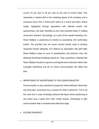 current 70 per cent to 40 per cent by the end of current fiscal. This

    represents a marked shift in the marketing spend of the company and a

    conscious move from a brand push policy to a brand pull policy. Brand

    image, highlighted through association with relevant events and

    sponsorships, has been identified as the most important factor in fuelling

    consumers' demand. Accordingly, as a part of the overall marketing mix,

    Shaw Wallace is positioning its brands by associating with world-class

    events. The activities that are woven around brands need to embody

    respective brands' attributes. For instance an association with golf helps

    Shaw Wallace impart an aura of sophistication and premium ness, the

    attributes that Royal Challenge stands for. They would like to reiterate that

    Shaw Wallace focuses on genuine and logical brand extension rather than

    surrogate advertising and all our brand communication will reflect this

    bias.



•   IMPORTANCE OF ADVERTISING TO THE LIQUOR INDUSTRY

    Communication is very important to project the brand attributes. More than

    any thing else, consumers buy a product for what it stands for. This is all

    the more true in case of lifestyle products like liquor where positioning of

    one brand puts it apart from other similar brands. Advertising is right

    communication help in imparting that distinctive edge.



•   FUTURE PROSPECT



                                     40
 
