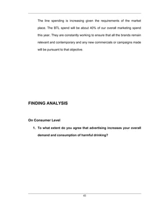The line spending is increasing given the requirements of the market

     place. The BTL spend will be about 40% of our overall marketing spend

     this year. They are constantly working to ensure that all the brands remain

     relevant and contemporary and any new commercials or campaigns made

     will be pursuant to that objective .




FINDING ANALYSIS



On Consumer Level

  1. To what extent do you agree that advertising increases your overall

     demand and consumption of harmful drinking?




                                            41
 