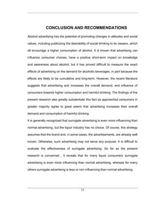 CONCLUSION AND RECOMMENDATIONS

Alcohol advertising has the potential of promoting changes in attitudes and social

values, including publicizing the desirability of social drinking to its viewers, which

all encourage a higher consumption of alcohol. It is known that advertising can

influence consumer choices, have a positive short-term impact on knowledge

and awareness about alcohol, but it has proved difficult to measure the exact

effects of advertising on the demand for alcoholic beverages, in part because the

effects are likely to be cumulative and long-term. However, the recent literature

suggests that advertising and increases the overall demand, and influence of

consumers towards higher consumption and harmful drinking. The findings of the

present research also greatly substantiate this fact as approached consumers in

greater majority agree to great extent that advertising increases their overall

demand and consumption of harmful drinking.

It is generally recognized that surrogate advertising is even more influencing than

normal advertising, but the liquor industry has no choice. Of course, this strategy

assumes that the brand and, in some cases, the advertisements, are already well

known. Otherwise, such advertising may not serve any purpose. It is difficult to

evaluate the effectiveness of surrogate advertising. So far as the present

research is concerned , it reveals that for many liquor consumers surrogate

advertising is even more influencing than normal advertising, whereas for many

others surrogate advertising is less or non influencing than normal advertising.




                                          53
 
