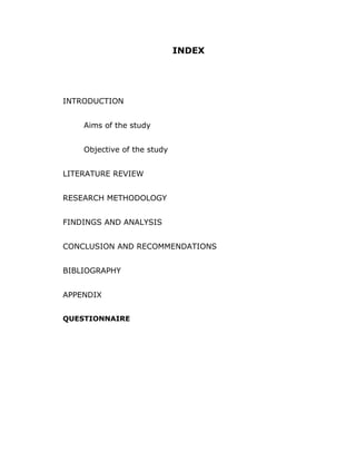 INDEX




INTRODUCTION


    Aims of the study


    Objective of the study


LITERATURE REVIEW


RESEARCH METHODOLOGY


FINDINGS AND ANALYSIS


CONCLUSION AND RECOMMENDATIONS


BIBLIOGRAPHY


APPENDIX


QUESTIONNAIRE
 