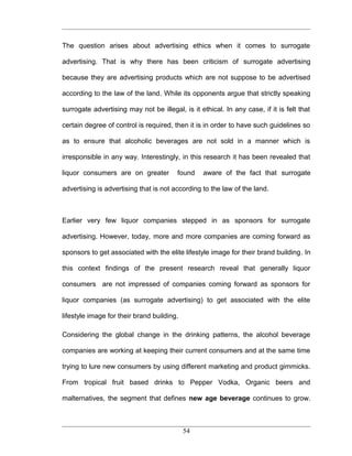 The question arises about advertising ethics when it comes to surrogate

advertising. That is why there has been criticism of surrogate advertising

because they are advertising products which are not suppose to be advertised

according to the law of the land. While its opponents argue that strictly speaking

surrogate advertising may not be illegal, is it ethical. In any case, if it is felt that

certain degree of control is required, then it is in order to have such guidelines so

as to ensure that alcoholic beverages are not sold in a manner which is

irresponsible in any way. Interestingly, in this research it has been revealed that

liquor consumers are on greater         found     aware of the fact that surrogate

advertising is advertising that is not according to the law of the land.



Earlier very few liquor companies stepped in as sponsors for surrogate

advertising. However, today, more and more companies are coming forward as

sponsors to get associated with the elite lifestyle image for their brand building. In

this context findings of the present research reveal that generally liquor

consumers are not impressed of companies coming forward as sponsors for

liquor companies (as surrogate advertising) to get associated with the elite

lifestyle image for their brand building.

Considering the global change in the drinking patterns, the alcohol beverage

companies are working at keeping their current consumers and at the same time

trying to lure new consumers by using different marketing and product gimmicks.

From tropical fruit based drinks to Pepper Vodka, Organic beers and

malternatives, the segment that defines new age beverage continues to grow.



                                            54
 
