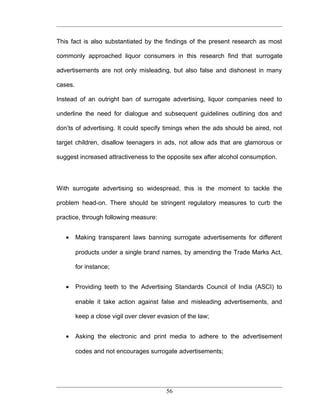This fact is also substantiated by the findings of the present research as most

commonly approached liquor consumers in this research find that surrogate

advertisements are not only misleading, but also false and dishonest in many

cases.

Instead of an outright ban of surrogate advertising, liquor companies need to

underline the need for dialogue and subsequent guidelines outlining dos and

don’ts of advertising. It could specify timings when the ads should be aired, not

target children, disallow teenagers in ads, not allow ads that are glamorous or

suggest increased attractiveness to the opposite sex after alcohol consumption.




With surrogate advertising so widespread, this is the moment to tackle the

problem head-on. There should be stringent regulatory measures to curb the

practice, through following measure:


   •     Making transparent laws banning surrogate advertisements for different

         products under a single brand names, by amending the Trade Marks Act,

         for instance;


   •     Providing teeth to the Advertising Standards Council of India (ASCI) to

         enable it take action against false and misleading advertisements, and

         keep a close vigil over clever evasion of the law;


   •     Asking the electronic and print media to adhere to the advertisement

         codes and not encourages surrogate advertisements;




                                           56
 