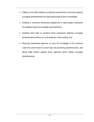 •   Calling on the ASCI address complaints received from consumers against

    surrogate advertisements and take appropriate actions immediately;


•   Creating a consumer awareness programme to help people understand

    the negative impact of surrogate advertisements;


•   Adopting strict laws to penalize those companies featuring surrogate

    advertisements without any real existence of the product; and


•   Requiring advertising agencies to have full knowledge of the products

    under the same brand for which they are promoting advertisements, and

    taking legal actions against those agencies which design surrogate

    advertisements.




                                    57
 