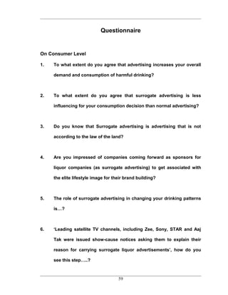Questionnaire


On Consumer Level

1.   To what extent do you agree that advertising increases your overall

     demand and consumption of harmful drinking?



2.   To what extent do you agree that surrogate advertising is less

     influencing for your consumption decision than normal advertising?



3.   Do you know that Surrogate advertising is advertising that is not

     according to the law of the land?



4.   Are you impressed of companies coming forward as sponsors for

     liquor companies (as surrogate advertising) to get associated with

     the elite lifestyle image for their brand building?



5.   The role of surrogate advertising in changing your drinking patterns

     is…?



6.   ‘Leading satellite TV channels, including Zee, Sony, STAR and Aaj

     Tak were issued show-cause notices asking them to explain their

     reason for carrying surrogate liquor advertisements’, how do you

     see this step…..?



                                     59
 