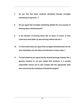 7.    Do you find that liquor products advertised through surrogate

      advertising are genuine…?



8.    Do you agree that surrogate advertising defeats the very purpose of

      banning liquor advertisements?



9.    Is the decision of banning direct ads on liquor is correct or they

      could have done better by also banning indirect ads too ?



10.   To what extent does you agree that surrogate advertisements are not

      only misleading, but also false and dishonest in many cases..?



11.   To what extent do you agree that the alcohol beverage industry has a

      genuine intention to not just market their products in a socially

      responsible manner but to also comply with the appropriate state

      laws concerning the marketing of alcohol beverages?




                                    60
 