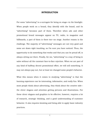 INTRODUCTION



For some “advertising” is a surrogate for being on stage—in the limelight.

When people work on a brand, they identify with the brand, and its

“advertising” becomes part of them. Therefore when ads and other

promotional brand messages appear on TV, radio, in magazine and

billboards, a part of them is there too—on stage. Another reason is the

challenge. The majority of “advertising” messages are not very good and

some are down right insulting, as I’m sure you have noticed. Thus, the

opportunity to do something that works and that you can be proud off, is

always sitting out there. Finally, for me, “advertising” is a way of being in

sales without all the constant face-to-face rejection. When we are part of

any kind of halfway decent promotional effort, we will sell something. It

may not always pay out, but at least we changed some people’s behavior.


What this means when it comes to studying “advertising” is that the

learning experience can be interesting, informative, and really fun. When

most people think about advertising, they think about the creative side--

the clever slogans and attention getting pictures and illustrations. For

these clever slogans and graphics to be effective, however, requires a lot

of research, strategic thinking, and a good understanding of customer

behavior. It also requires knowing and being able to apply basic industry

practices.



                                      1
 