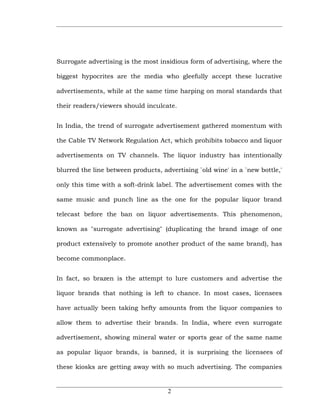 Surrogate advertising is the most insidious form of advertising, where the

biggest hypocrites are the media who gleefully accept these lucrative

advertisements, while at the same time harping on moral standards that

their readers/viewers should inculcate.


In India, the trend of surrogate advertisement gathered momentum with

the Cable TV Network Regulation Act, which prohibits tobacco and liquor

advertisements on TV channels. The liquor industry has intentionally

blurred the line between products, advertising `old wine' in a `new bottle,'

only this time with a soft-drink label. The advertisement comes with the

same music and punch line as the one for the popular liquor brand

telecast before the ban on liquor advertisements. This phenomenon,

known as "surrogate advertising" (duplicating the brand image of one

product extensively to promote another product of the same brand), has

become commonplace.


In fact, so brazen is the attempt to lure customers and advertise the

liquor brands that nothing is left to chance. In most cases, licensees

have actually been taking hefty amounts from the liquor companies to

allow them to advertise their brands. In India, where even surrogate

advertisement, showing mineral water or sports gear of the same name

as popular liquor brands, is banned, it is surprising the licensees of

these kiosks are getting away with so much advertising. The companies


                                     2
 