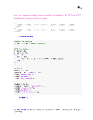 10
Dr. T.D. Shashikala Associate Professor Department of E&CE. University BDT College of
Engineering
Make sure to understand the mathematical formulas behind the DFT and IDFT
algorithms to implement them correctly.
DFT:
10.0000 + 0.0000i -2.0000 + 2.0000i -2.0000 - 0.0000i -2.0000 -
2.0000i
IDFT:
1.0000 - 0.0000i 2.0000 - 0.0000i 3.0000 - 0.0000i 4.0000 +
0.0000i
Alternate Method
% Define the sequence
x = [1, 2, 3, 4]; % Example sequence
% DFT Calculation
N = length(x);
X = zeros(1, N);
for k = 1:N
for n = 1:N
X(k) = X(k) + x(n) * exp(-1i*2*pi*(k-1)*(n-1)/N);
end
end
% Plotting
subplot(2, 1, 1);
stem(0:N-1, x, 'LineWidth', 2);
xlabel('Sample index');
ylabel('Amplitude');
title('Input Sequence');
subplot(2, 1, 2);
stem(0:N-1, abs(X), 'LineWidth', 2);
xlabel('Frequency Bin');
ylabel('Magnitude');
title('DFT of the Sequence');
OUTPUT 2
 