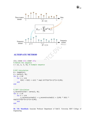 12
Dr. T.D. Shashikala Associate Professor Department of E&CE. University BDT College of
Engineering
ALTERNATE METHOD
clc; close all; clear all;
% Define the sequence
x = [1, 2, 3, 4]; % Example sequence
% DFT Calculation
N = length(x);
X = zeros(1, N);
for k = 1:N
for n = 1:N
X(k) = X(k) + x(n) * exp(-1i*2*pi*(k-1)*(n-1)/N);
end
end
% IDFT Calculation
x_reconstructed = zeros(1, N);
for n = 1:N
for k = 1:N
x_reconstructed(n) = x_reconstructed(n) + (1/N) * X(k) *
exp(1i*2*pi*(k-1)*(n-1)/N);
end
end
 