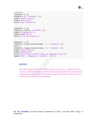 13
Dr. T.D. Shashikala Associate Professor Department of E&CE. University BDT College of
Engineering
% Plotting
subplot(3, 1, 1);
stem(0:N-1, x, 'LineWidth', 2);
xlabel('Sample index');
ylabel('Amplitude');
title('Input Sequence');
subplot(3, 1, 2);
stem(0:N-1, abs(X), 'LineWidth', 2);
xlabel('Frequency Bin');
ylabel('Magnitude');
title('DFT of the Sequence');
subplot(3, 1, 3);
stem(0:N-1, real(x_reconstructed), 'r', 'LineWidth', 2);
hold on;
stem(0:N-1, imag(x_reconstructed), 'b', 'LineWidth', 2);
xlabel('Sample index');
ylabel('Amplitude');
title('Reconstructed Sequence (Real and Imaginary Parts)');
legend('Real', 'Imaginary', 'Location', 'Best');
OUTPUT
This code computes the DFT and IDFT of the given sequence x, and plots the input
sequence, its DFT (magnitude), and the real and imaginary parts of the reconstructed
sequence (after applying IDFT). Each plot has appropriate labels and titles. You can
run this code in MATLAB to see the plots.
 
