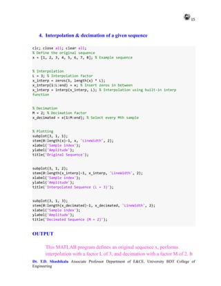 15
Dr. T.D. Shashikala Associate Professor Department of E&CE. University BDT College of
Engineering
4. Interpolation & decimation of a given sequence
clc; close all; clear all;
% Define the original sequence
x = [1, 2, 3, 4, 5, 6, 7, 8]; % Example sequence
% Interpolation
L = 3; % Interpolation factor
x_interp = zeros(1, length(x) * L);
x_interp(1:L:end) = x; % Insert zeros in between
x_interp = interp(x_interp, L); % Interpolation using built-in interp
function
% Decimation
M = 2; % Decimation factor
x_decimated = x(1:M:end); % Select every Mth sample
% Plotting
subplot(3, 1, 1);
stem(0:length(x)-1, x, 'LineWidth', 2);
xlabel('Sample index');
ylabel('Amplitude');
title('Original Sequence');
subplot(3, 1, 2);
stem(0:length(x_interp)-1, x_interp, 'LineWidth', 2);
xlabel('Sample index');
ylabel('Amplitude');
title('Interpolated Sequence (L = 3)');
subplot(3, 1, 3);
stem(0:length(x_decimated)-1, x_decimated, 'LineWidth', 2);
xlabel('Sample index');
ylabel('Amplitude');
title('Decimated Sequence (M = 2)');
OUTPUT
This MATLAB program defines an original sequence x, performs
interpolation with a factor L of 3, and decimation with a factor M of 2. It
 