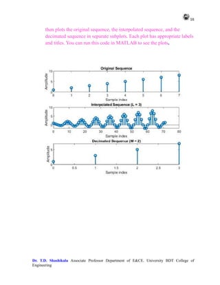 16
Dr. T.D. Shashikala Associate Professor Department of E&CE. University BDT College of
Engineering
then plots the original sequence, the interpolated sequence, and the
decimated sequence in separate subplots. Each plot has appropriate labels
and titles. You can run this code in MATLAB to see the plots.
 