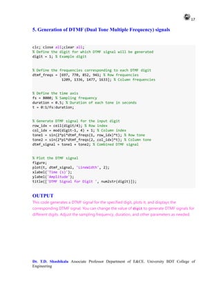 17
Dr. T.D. Shashikala Associate Professor Department of E&CE. University BDT College of
Engineering
5. Generation of DTMF (Dual Tone Multiple Frequency) signals
clc; close all;clear all;
% Define the digit for which DTMF signal will be generated
digit = 1; % Example digit
% Define the frequencies corresponding to each DTMF digit
dtmf_freqs = [697, 770, 852, 941; % Row frequencies
1209, 1336, 1477, 1633]; % Column frequencies
% Define the time axis
fs = 8000; % Sampling frequency
duration = 0.5; % Duration of each tone in seconds
t = 0:1/fs:duration;
% Generate DTMF signal for the input digit
row_idx = ceil(digit/4); % Row index
col_idx = mod(digit-1, 4) + 1; % Column index
tone1 = sin(2*pi*dtmf_freqs(1, row_idx)*t); % Row tone
tone2 = sin(2*pi*dtmf_freqs(2, col_idx)*t); % Column tone
dtmf_signal = tone1 + tone2; % Combined DTMF signal
% Plot the DTMF signal
figure;
plot(t, dtmf_signal, 'LineWidth', 2);
xlabel('Time (s)');
ylabel('Amplitude');
title(['DTMF Signal for Digit ', num2str(digit)]);
OUTPUT
This code generates a DTMF signal for the specified digit, plots it, and displays the
corresponding DTMF signal. You can change the value of digit to generate DTMF signals for
different digits. Adjust the sampling frequency, duration, and other parameters as needed.
 