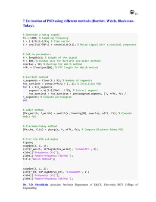 21
Dr. T.D. Shashikala Associate Professor Department of E&CE. University BDT College of
Engineering
7 Estimation of PSD using different methods (Bartlett, Welch, Blackman-
Tukey).
% Generate a noisy signal
fs = 1000; % Sampling frequency
t = 0:1/fs:1-1/fs; % Time vector
x = cos(2*pi*50*t) + randn(size(t)); % Noisy signal with sinusoidal component
% Define parameters
N = length(x); % Length of the signal
M = 100; % Window size for Bartlett and Welch methods
overlap = 50; % Overlap for Welch method
nfft = 2^nextpow2(N); % FFT length for Welch method
% Bartlett method
n_segments = floor(N / M); % Number of segments
Pxx_bartlett = zeros(nfft/2 + 1, 1); % Initialize PSD
for i = 1:n_segments
segment = x((i-1)*M+1 : i*M); % Extract segment
Pxx_bartlett = Pxx_bartlett + periodogram(segment, [], nfft, fs) /
n_segments; % Compute periodogram
end
% Welch method
[Pxx_welch, f_welch] = pwelch(x, hamming(M), overlap, nfft, fs); % Compute
Welch PSD
% Blackman-Tukey method
[Pxx_bt, f_bt] = pburg(x, 4, nfft, fs); % Compute Blackman-Tukey PSD
% Plot the PSD estimates
figure;
subplot(3, 1, 1);
plot(f_welch, 10*log10(Pxx_welch), 'LineWidth', 2);
xlabel('Frequency (Hz)');
ylabel('Power/Frequency (dB/Hz)');
title('Welch Method');
subplot(3, 1, 2);
plot(f_bt, 10*log10(Pxx_bt), 'LineWidth', 2);
xlabel('Frequency (Hz)');
ylabel('Power/Frequency (dB/Hz)');
 