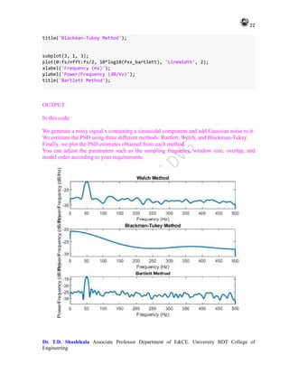 22
Dr. T.D. Shashikala Associate Professor Department of E&CE. University BDT College of
Engineering
title('Blackman-Tukey Method');
subplot(3, 1, 3);
plot(0:fs/nfft:fs/2, 10*log10(Pxx_bartlett), 'LineWidth', 2);
xlabel('Frequency (Hz)');
ylabel('Power/Frequency (dB/Hz)');
title('Bartlett Method');
OUTPUT
In this code:
We generate a noisy signal x containing a sinusoidal component and add Gaussian noise to it.
We estimate the PSD using three different methods: Bartlett, Welch, and Blackman-Tukey.
Finally, we plot the PSD estimates obtained from each method.
You can adjust the parameters such as the sampling frequency, window size, overlap, and
model order according to your requirements
 