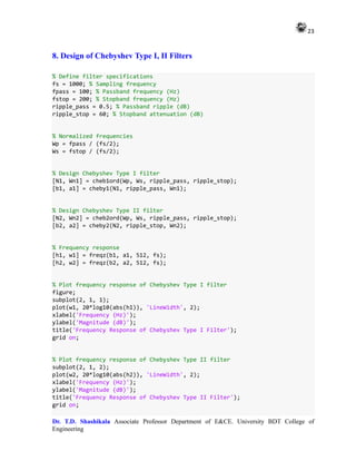 23
Dr. T.D. Shashikala Associate Professor Department of E&CE. University BDT College of
Engineering
8. Design of Chebyshev Type I, II Filters
% Define filter specifications
fs = 1000; % Sampling frequency
fpass = 100; % Passband frequency (Hz)
fstop = 200; % Stopband frequency (Hz)
ripple_pass = 0.5; % Passband ripple (dB)
ripple_stop = 60; % Stopband attenuation (dB)
% Normalized frequencies
Wp = fpass / (fs/2);
Ws = fstop / (fs/2);
% Design Chebyshev Type I filter
[N1, Wn1] = cheb1ord(Wp, Ws, ripple_pass, ripple_stop);
[b1, a1] = cheby1(N1, ripple_pass, Wn1);
% Design Chebyshev Type II filter
[N2, Wn2] = cheb2ord(Wp, Ws, ripple_pass, ripple_stop);
[b2, a2] = cheby2(N2, ripple_stop, Wn2);
% Frequency response
[h1, w1] = freqz(b1, a1, 512, fs);
[h2, w2] = freqz(b2, a2, 512, fs);
% Plot frequency response of Chebyshev Type I filter
figure;
subplot(2, 1, 1);
plot(w1, 20*log10(abs(h1)), 'LineWidth', 2);
xlabel('Frequency (Hz)');
ylabel('Magnitude (dB)');
title('Frequency Response of Chebyshev Type I Filter');
grid on;
% Plot frequency response of Chebyshev Type II filter
subplot(2, 1, 2);
plot(w2, 20*log10(abs(h2)), 'LineWidth', 2);
xlabel('Frequency (Hz)');
ylabel('Magnitude (dB)');
title('Frequency Response of Chebyshev Type II Filter');
grid on;
 