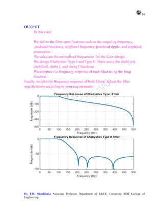24
Dr. T.D. Shashikala Associate Professor Department of E&CE. University BDT College of
Engineering
OUTPUT
In this code:
We define the filter specifications such as the sampling frequency,
passband frequency, stopband frequency, passband ripple, and stopband
attenuation.
We calculate the normalized frequencies for the filter design.
We design Chebyshev Type I and Type II filters using the cheb1ord,
cheb2ord, cheby1, and cheby2 functions.
We compute the frequency response of each filter using the freqz
function.
Finally, we plot the frequency response of both filters. Adjust the filter
specifications according to your requirements.
 