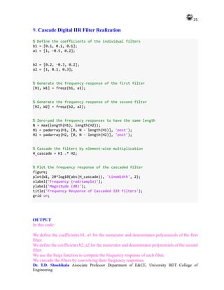 25
Dr. T.D. Shashikala Associate Professor Department of E&CE. University BDT College of
Engineering
9. Cascade Digital IIR Filter Realization
% Define the coefficients of the individual filters
b1 = [0.1, 0.2, 0.1];
a1 = [1, -0.5, 0.2];
b2 = [0.2, -0.3, 0.2];
a2 = [1, 0.1, 0.3];
% Generate the frequency response of the first filter
[H1, W1] = freqz(b1, a1);
% Generate the frequency response of the second filter
[H2, W2] = freqz(b2, a2);
% Zero-pad the frequency responses to have the same length
N = max(length(H1), length(H2));
H1 = padarray(H1, [0, N - length(H1)], 'post');
H2 = padarray(H2, [0, N - length(H2)], 'post');
% Cascade the filters by element-wise multiplication
H_cascade = H1 .* H2;
% Plot the frequency response of the cascaded filter
figure;
plot(W1, 20*log10(abs(H_cascade)), 'LineWidth', 2);
xlabel('Frequency (rad/sample)');
ylabel('Magnitude (dB)');
title('Frequency Response of Cascaded IIR Filters');
grid on;
OUTPUT
In this code:
We define the coefficients b1, a1 for the numerator and denominator polynomials of the first
filter.
We define the coefficients b2, a2 for the numerator and denominator polynomials of the second
filter.
We use the freqz function to compute the frequency response of each filter.
We cascade the filters by convolving their frequency responses.
 