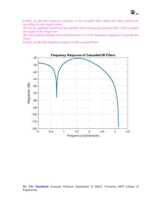 26
Dr. T.D. Shashikala Associate Professor Department of E&CE. University BDT College of
Engineering
Finally, we plot the frequency response of the cascaded filter. Adjust the filter coefficients
according to your requirements.
We use the padarray function to zero-pad the shorter frequency response (H1 or H2) to match
the length of the longer one.
We then perform element-wise multiplication (.*) of the frequency responses to cascade the
filters.
Finally, we plot the frequency response of the cascaded filter.
 