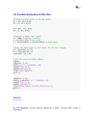 27
Dr. T.D. Shashikala Associate Professor Department of E&CE. University BDT College of
Engineering
10. Parallele Realization of IIR Filter
% Define the coefficients of the IIR filters
b1 = [0.1, 0.2, 0.1];
a1 = [1, -0.5, 0.2];
b2 = [0.2, -0.3, 0.2];
a2 = [1, 0.1, 0.3];
% Generate a sample input signal
fs = 1000; % Sampling frequency
t = 0:1/fs:1-1/fs; % Time vector
x = sin(2*pi*50*t) + sin(2*pi*120*t); % Input signal
% Apply the input signal to each filter and sum their outputs
y1 = filter(b1, a1, x);
y2 = filter(b2, a2, x);
y_parallel = y1 + y2;
% Plot the input and output signals
figure;
subplot(2, 1, 1);
plot(t, x, 'b', 'LineWidth', 2);
xlabel('Time (s)');
ylabel('Amplitude');
title('Input Signal');
grid on;
subplot(2, 1, 2);
plot(t, y_parallel, 'r', 'LineWidth', 2);
xlabel('Time (s)');
ylabel('Amplitude');
title('Output Signal (Parallel Realization)');
grid on;
OUTPUT
In this code:
 