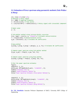29
Dr. T.D. Shashikala Associate Professor Department of E&CE. University BDT College of
Engineering
11. Estimation of Power spectrum using parametric methods (Yule-Walker
& Burg)
clc; close all;clear all;
% Generate a noisy signal
fs = 1000; % Sampling frequency
t = 0:1/fs:1-1/fs; % Time vector
x = cos(2*pi*50*t) + randn(size(t)); % Noisy signal with sinusoidal component
% Model order
p = 4;
% Yule-Walker method using Levinson-Durbin recursion
[rxx, lags] = xcorr(x, p, 'biased'); % Estimate autocorrelation
r = rxx(p+2:end); % Autocorrelation vector
a_yw = levinson(r, p); % Estimate AR coefficients
% Burg method
[a_burg, e_burg, k_burg] = pburg(x, p, p, fs); % Estimate AR coefficients
% Compute power spectrum using Yule-Walker method
[H_yw, w_yw] = freqz(1, a_yw, 512, fs);
% Compute power spectrum using Burg method
[H_burg, w_burg] = freqz(1, a_burg, 512, fs);
% Plot the power spectrum estimates
figure;
subplot(2, 1, 1);
plot(w_yw, 20*log10(abs(H_yw)), 'LineWidth', 2);
xlabel('Frequency (Hz)');
ylabel('Power/Frequency (dB/Hz)');
title('Power Spectrum Estimate (Yule-Walker Method)');
subplot(2, 1, 2);
plot(w_burg, 20*log10(abs(H_burg)), 'LineWidth', 2);
xlabel('Frequency (Hz)');
ylabel('Power/Frequency (dB/Hz)');
title('Power Spectrum Estimate (Burg Method)');
 