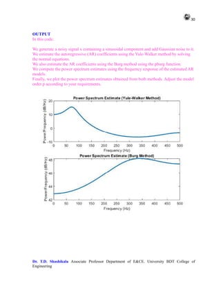 30
Dr. T.D. Shashikala Associate Professor Department of E&CE. University BDT College of
Engineering
OUTPUT
In this code:
We generate a noisy signal x containing a sinusoidal component and add Gaussian noise to it.
We estimate the autoregressive (AR) coefficients using the Yule-Walker method by solving
the normal equations.
We also estimate the AR coefficients using the Burg method using the pburg function.
We compute the power spectrum estimates using the frequency response of the estimated AR
models.
Finally, we plot the power spectrum estimates obtained from both methods. Adjust the model
order p according to your requirements.
 
