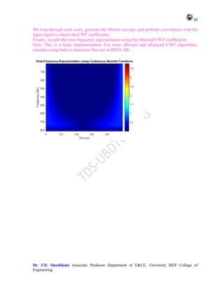 32
Dr. T.D. Shashikala Associate Professor Department of E&CE. University BDT College of
Engineering
We loop through each scale, generate the Morlet wavelet, and perform convolution with the
input signal to obtain the CWT coefficients.
Finally, we plot the time-frequency representation using the obtained CWT coefficients.
Note: This is a basic implementation. For more efficient and advanced CWT algorithms,
consider using built-in functions like cwt in MATLAB.
 