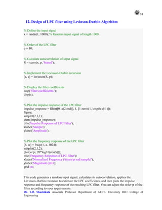 33
Dr. T.D. Shashikala Associate Professor Department of E&CE. University BDT College of
Engineering
12. Design of LPC filter using Levinson-Durbin Algorithm
% Define the input signal
x = randn(1, 1000); % Random input signal of length 1000
% Order of the LPC filter
p = 10;
% Calculate autocorrelation of input signal
R = xcorr(x, p, 'biased');
% Implement the Levinson-Durbin recursion
[a, e] = levinson(R, p);
% Display the filter coefficients
disp('Filter coefficients:');
disp(a);
% Plot the impulse response of the LPC filter
impulse_response = filter([0 -a(2:end)], 1, [1 zeros(1, length(x)-1)]);
figure;
subplot(2,1,1);
stem(impulse_response);
title('Impulse Response of LPC Filter');
xlabel('Sample');
ylabel('Amplitude');
% Plot the frequency response of the LPC filter
[h, w] = freqz(1, a, 1024);
subplot(2,1,2);
plot(w/pi, 20*log10(abs(h)));
title('Frequency Response of LPC Filter');
xlabel('Normalized Frequency (timespi rad/sample)');
ylabel('Magnitude (dB)');
grid on;
This code generates a random input signal, calculates its autocorrelation, applies the
Levinson-Durbin recursion to estimate the LPC coefficients, and then plots the impulse
response and frequency response of the resulting LPC filter. You can adjust the order p of the
filter according to your requirements.
 