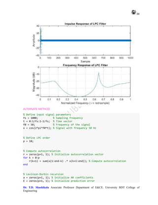 34
Dr. T.D. Shashikala Associate Professor Department of E&CE. University BDT College of
Engineering
ALTERNATE METHOD
% Define input signal parameters
fs = 1000; % Sampling frequency
t = 0:1/fs:1-1/fs; % Time vector
f0 = 50; % Frequency of the signal
x = cos(2*pi*f0*t); % Signal with frequency 50 Hz
% Define LPC order
p = 10;
% Compute autocorrelation
r = zeros(p+1, 1); % Initialize autocorrelation vector
for k = 0:p
r(k+1) = sum(x(1:end-k) .* x(k+1:end)); % Compute autocorrelation
end
% Levinson-Durbin recursion
a = zeros(p+1, 1); % Initialize AR coefficients
E = zeros(p+1, 1); % Initialize prediction error
 