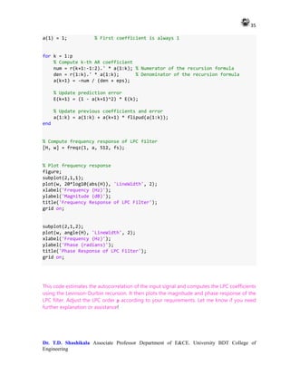 35
Dr. T.D. Shashikala Associate Professor Department of E&CE. University BDT College of
Engineering
a(1) = 1; % First coefficient is always 1
for k = 1:p
% Compute k-th AR coefficient
num = r(k+1:-1:2).' * a(1:k); % Numerator of the recursion formula
den = r(1:k).' * a(1:k); % Denominator of the recursion formula
a(k+1) = -num / (den + eps);
% Update prediction error
E(k+1) = (1 - a(k+1)^2) * E(k);
% Update previous coefficients and error
a(1:k) = a(1:k) + a(k+1) * flipud(a(1:k));
end
% Compute frequency response of LPC filter
[H, w] = freqz(1, a, 512, fs);
% Plot frequency response
figure;
subplot(2,1,1);
plot(w, 20*log10(abs(H)), 'LineWidth', 2);
xlabel('Frequency (Hz)');
ylabel('Magnitude (dB)');
title('Frequency Response of LPC Filter');
grid on;
subplot(2,1,2);
plot(w, angle(H), 'LineWidth', 2);
xlabel('Frequency (Hz)');
ylabel('Phase (radians)');
title('Phase Response of LPC Filter');
grid on;
This code estimates the autocorrelation of the input signal and computes the LPC coefficients
using the Levinson-Durbin recursion. It then plots the magnitude and phase response of the
LPC filter. Adjust the LPC order p according to your requirements. Let me know if you need
further explanation or assistance!
 